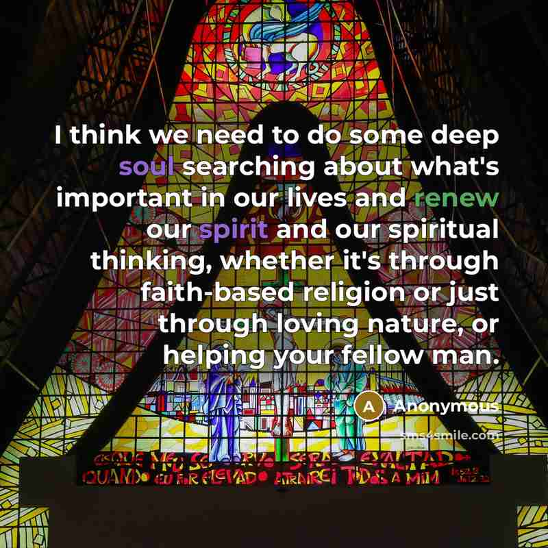 “I think we need to do some deep soul searching about what's important in our lives and renew our spirit and our spiritual thinking, whether it's through faith-based religion or just through loving nature, or helping your fellow man.” quote by Anonymous