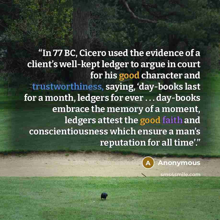 “In 77 BC, Cicero used the evidence of a client’s well-kept ledger to argue in court for his good character and trustworthiness, saying, ‘day-books last for a month, ledgers for ever . . . day-books embrace the memory of a moment, ledgers attest the good faith and conscientiousness which ensure a…” quote by Anonymous