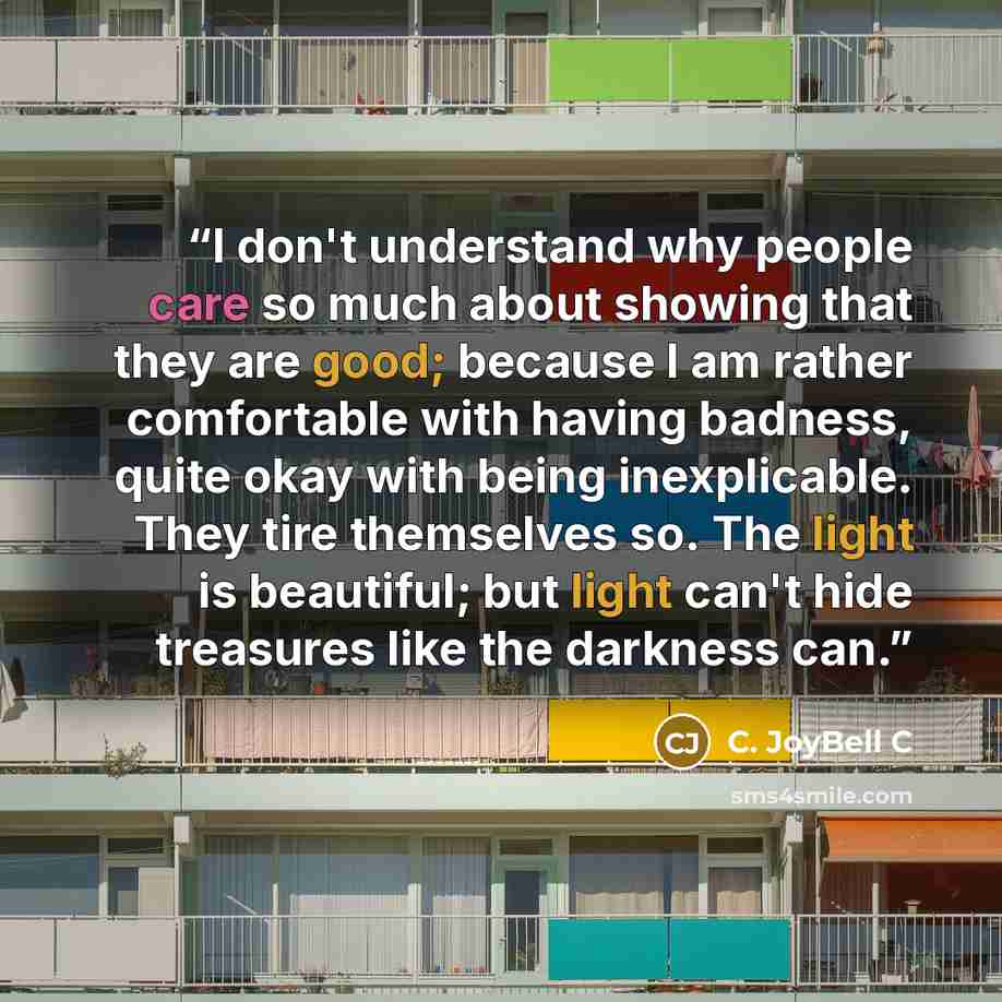 “I don't understand why people care so much about showing that they are good; because I am rather comfortable with having badness, quite okay with being inexplicable. They tire themselves so. The light is beautiful; but light can't hide treasures like the darkness can.” quote by C. JoyBell C
