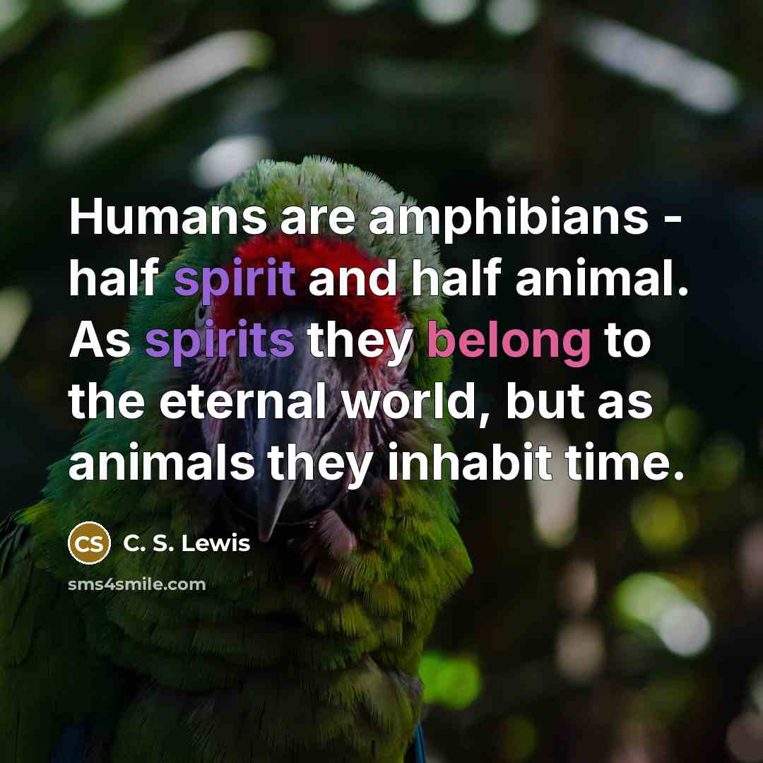 “Humans are amphibians - half spirit and half animal. As spirits they belong to the eternal world, but as animals they inhabit time.” quote by C. S. Lewis