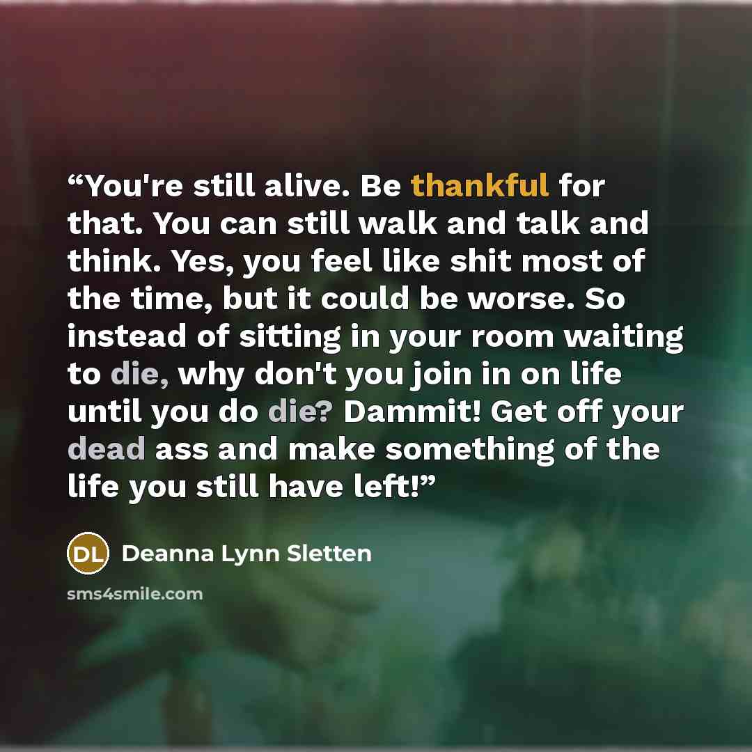 “You're still alive. Be thankful for that. You can still walk and talk and think. Yes, you feel like shit most of the time, but it could be worse. So instead of sitting in your room waiting to die, why don't you join in on life until you do die? Dammit! Get off your dead ass and make something of…” quote by Deanna Lynn Sletten