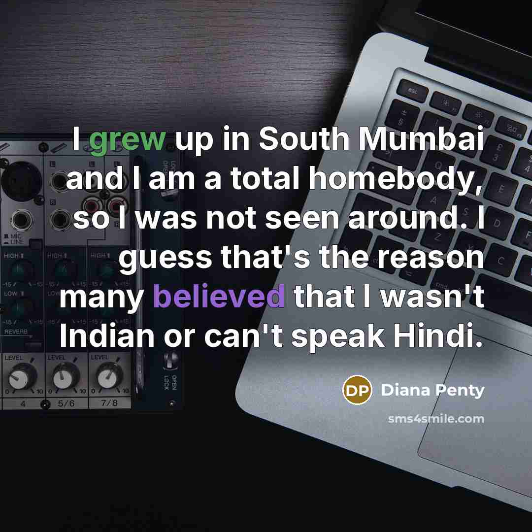 “I grew up in South Mumbai and I am a total homebody, so I was not seen around. I guess that's the reason many believed that I wasn't Indian or can't speak Hindi.” quote by Diana Penty