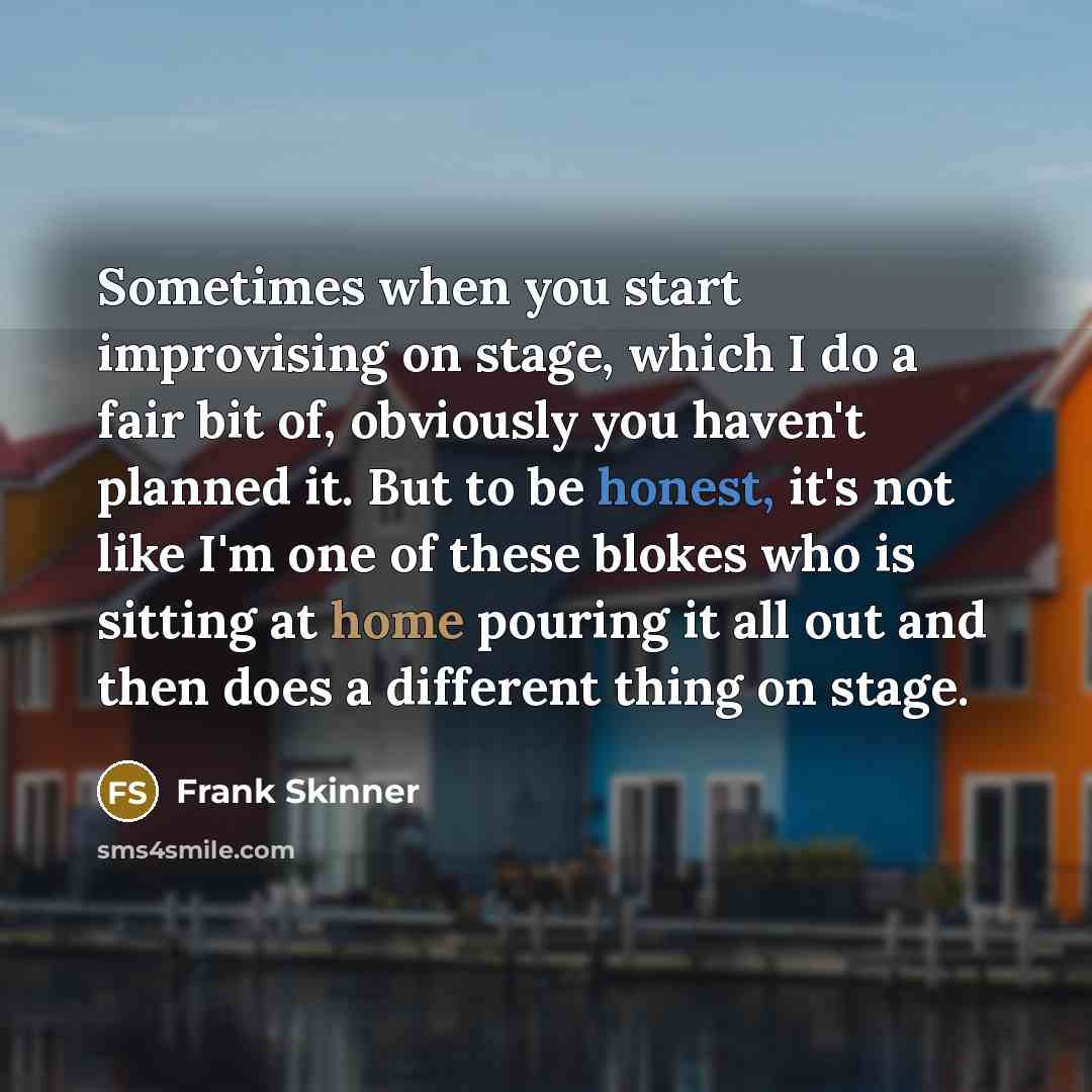 “Sometimes when you start improvising on stage, which I do a fair bit of, obviously you haven't planned it. But to be honest, it's not like I'm one of these blokes who is sitting at home pouring it all out and then does a different thing on stage.” quote by Frank Skinner