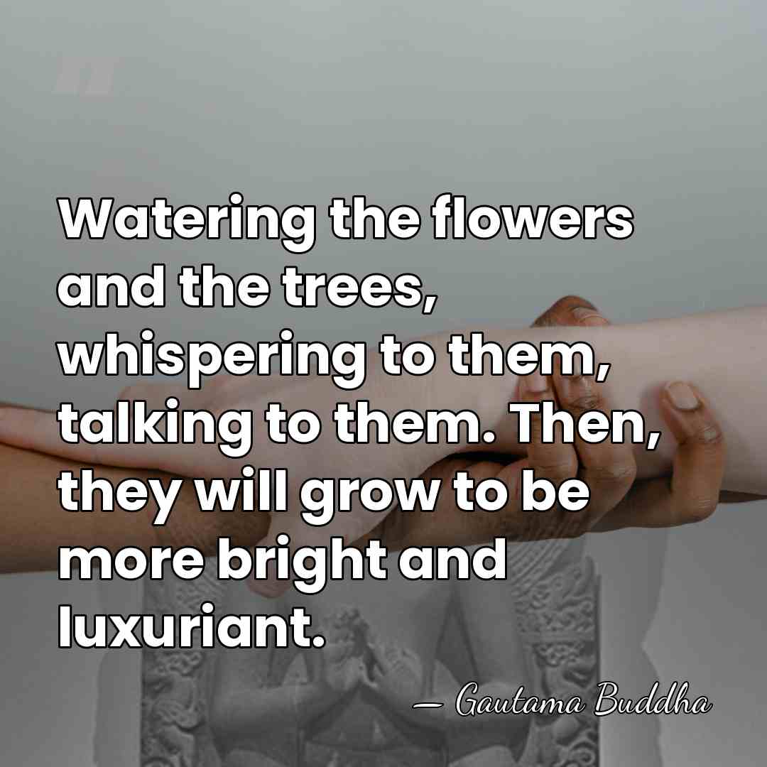 Watering the flowers and the trees, whispering to them, talking to them.&hellip; - Gautama Buddha
