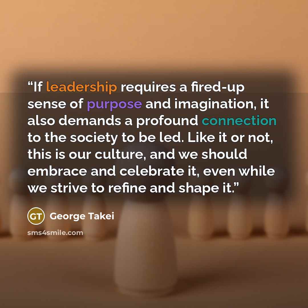 “If leadership requires a fired-up sense of purpose and imagination, it also demands a profound connection to the society to be led. Like it or not, this is our culture, and we should embrace and celebrate it, even while we strive to refine and shape it.” quote by George Takei