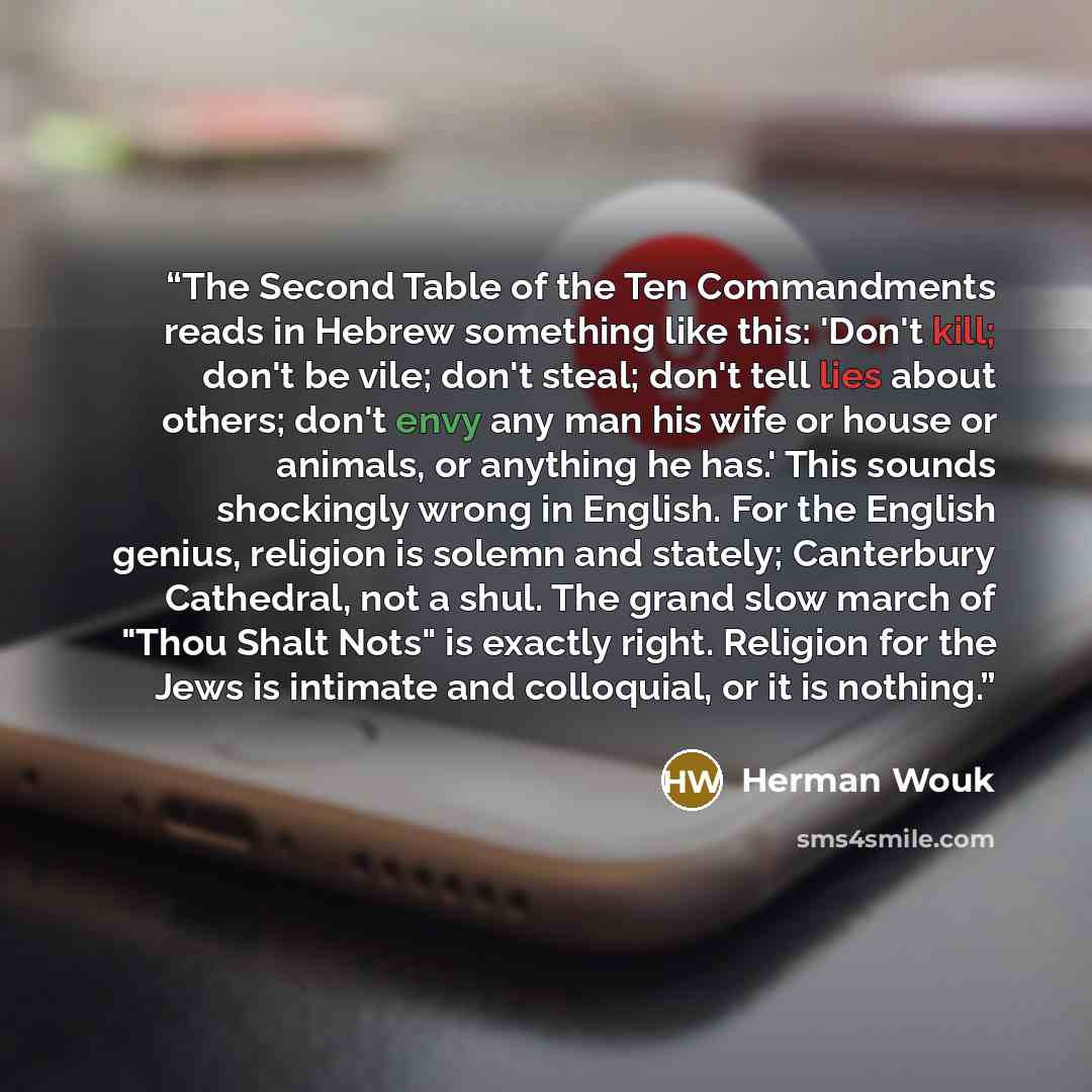 “The Second Table of the Ten Commandments reads in Hebrew something like this: 'Don't kill; don't be vile; don't steal; don't tell lies about others; don't envy any man his wife or house or animals, or anything he has.' This sounds shockingly wrong in English. For the English genius, religion is…” quote by Herman Wouk