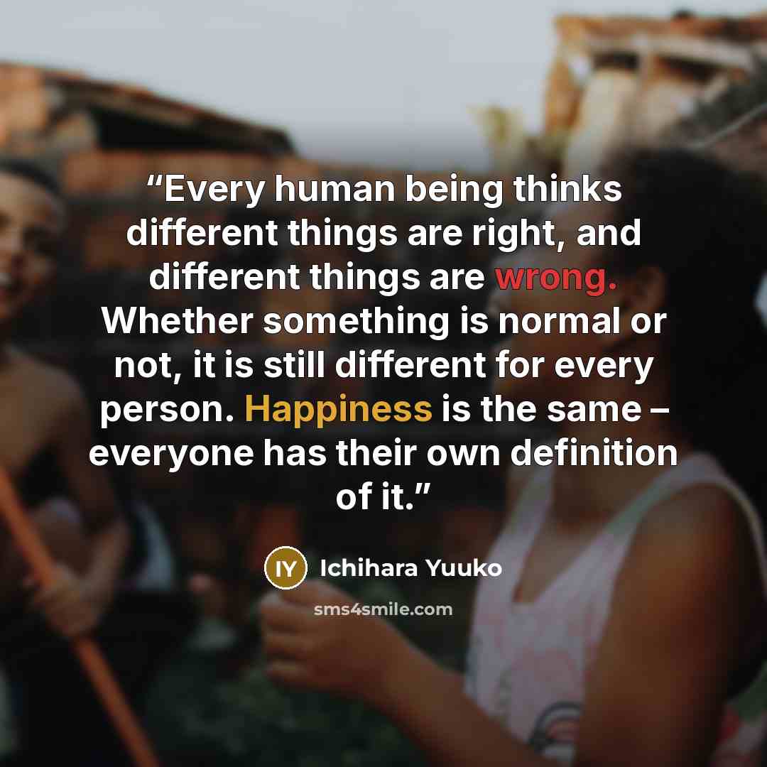 “Every human being thinks different things are right, and different things are wrong. Whether something is normal or not, it is still different for every person. Happiness is the same – everyone has their own definition of it.” quote by Ichihara Yuuko