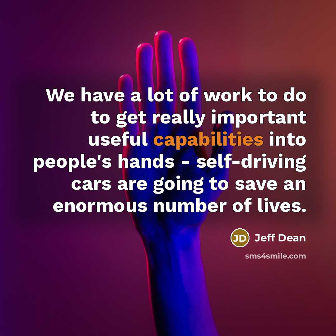 “We have a lot of work to do to get really important useful capabilities into people's hands - self-driving cars are going to save an enormous number of lives.” quote by Jeff Dean