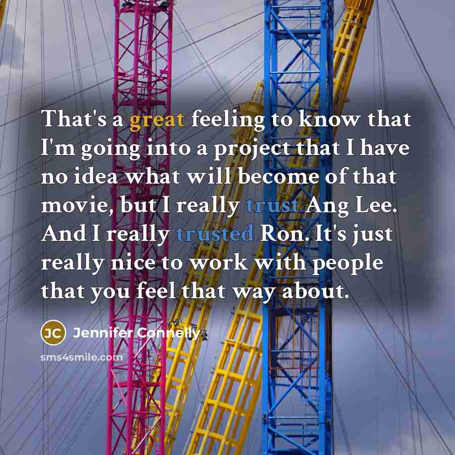 “That's a great feeling to know that I'm going into a project that I have no idea what will become of that movie, but I really trust Ang Lee. And I really trusted Ron. It's just really nice to work with people that you feel that way about.” quote by Jennifer Connelly