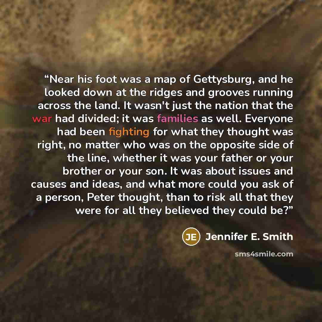 “Near his foot was a map of Gettysburg, and he looked down at the ridges and grooves running across the land. It wasn't just the nation that the war had divided; it was families as well. Everyone had been fighting for what they thought was right, no matter who was on the opposite side of the line…” quote by Jennifer E. Smith