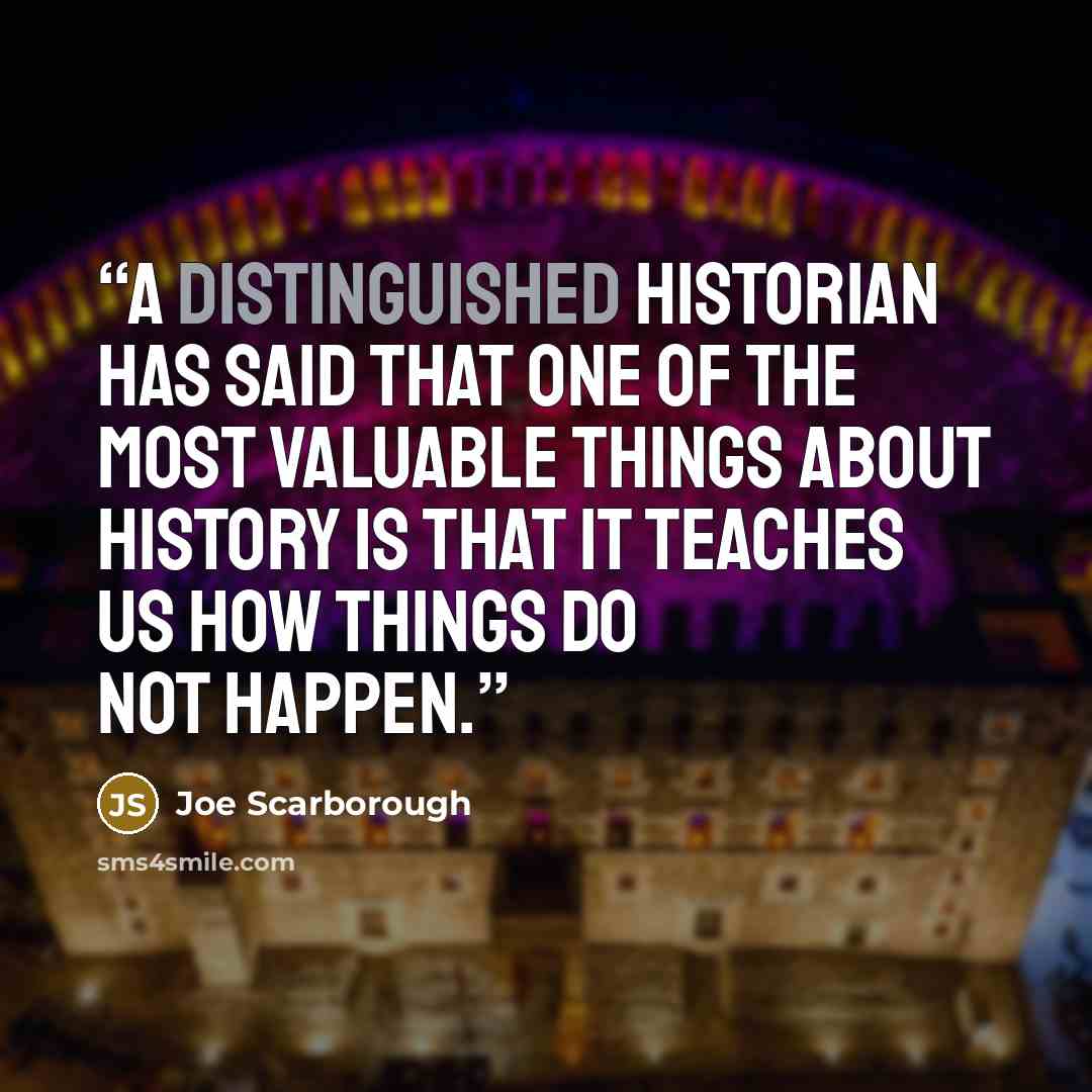 “A distinguished historian has said that one of the most valuable things about history is that it teaches us how things do not happen.” quote by Joe Scarborough