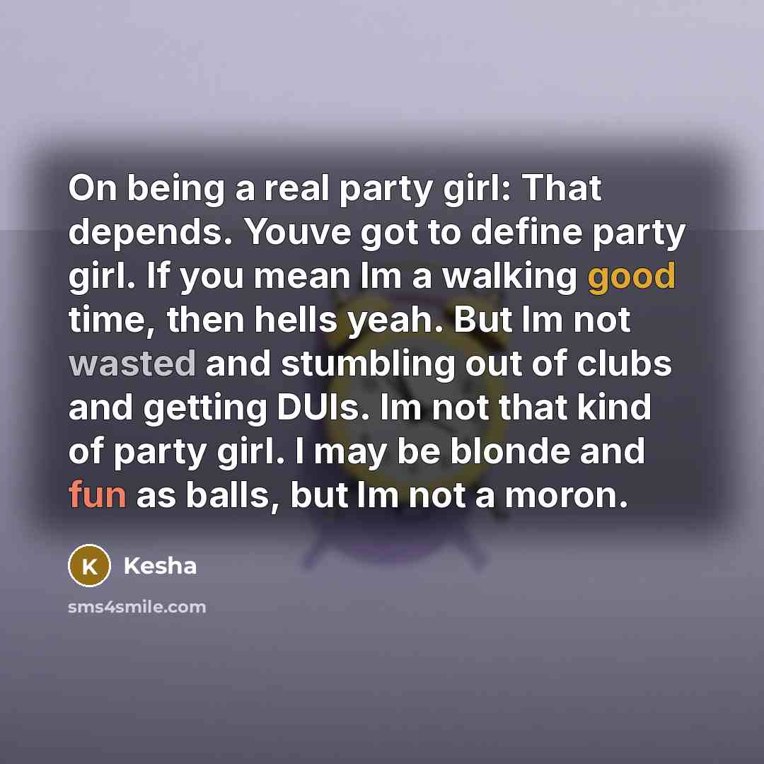 “On being a real party girl: That depends. Youve got to define party girl. If you mean Im a walking good time, then hells yeah. But Im not wasted and stumbling out of clubs and getting DUIs. Im not that kind of party girl. I may be blonde and fun as balls, but Im not a moron.” quote by Kesha