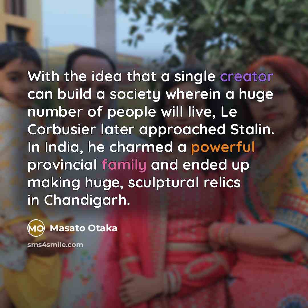 “With the idea that a single creator can build a society wherein a huge number of people will live, Le Corbusier later approached Stalin. In India, he charmed a powerful provincial family and ended up making huge, sculptural relics in Chandigarh.” quote by Masato Otaka