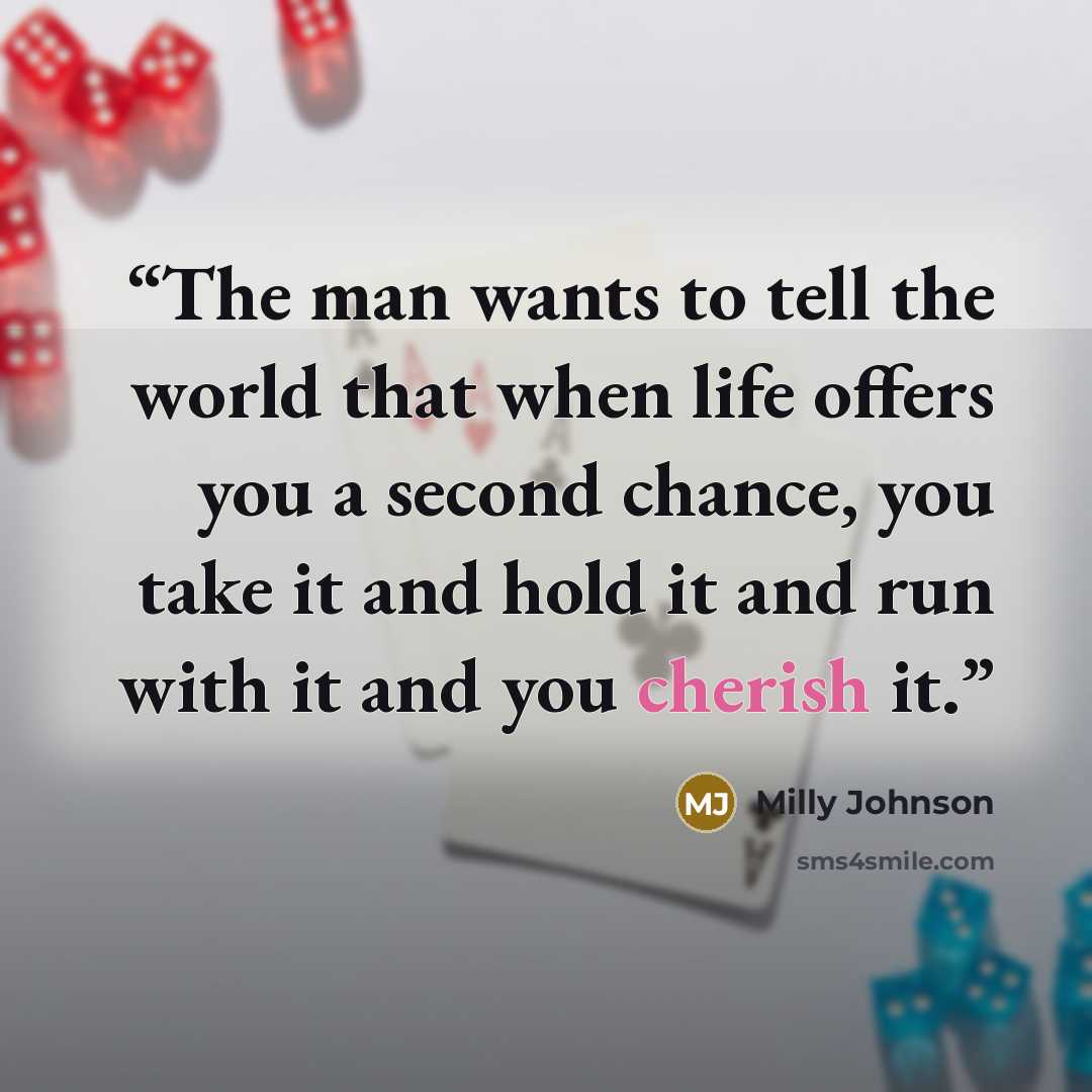 “The man wants to tell the world that when life offers you a second chance, you take it and hold it and run with it and you cherish it.” quote by Milly Johnson