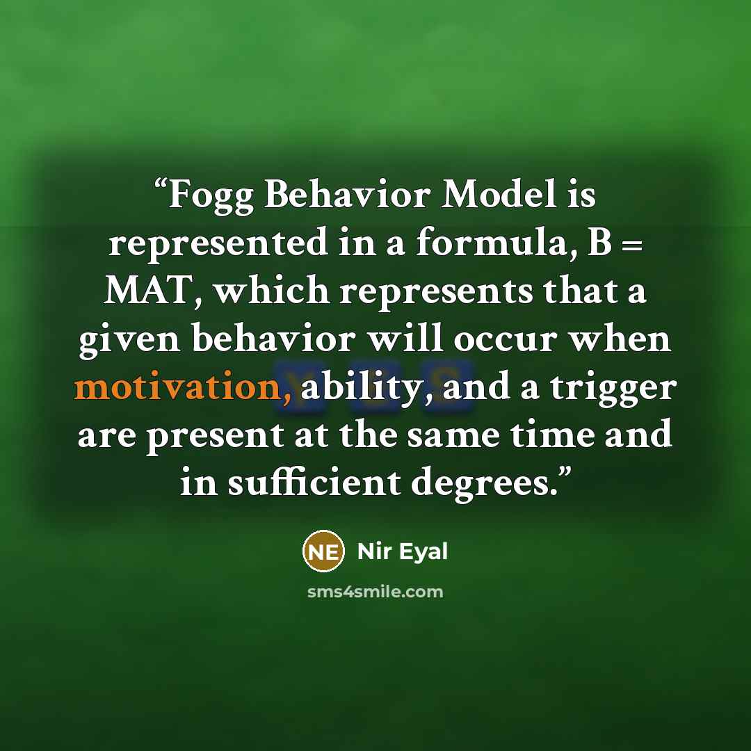 “Fogg Behavior Model is represented in a formula, B = MAT, which represents that a given behavior will occur when motivation, ability, and a trigger are present at the same time and in sufficient degrees.” quote by Nir Eyal