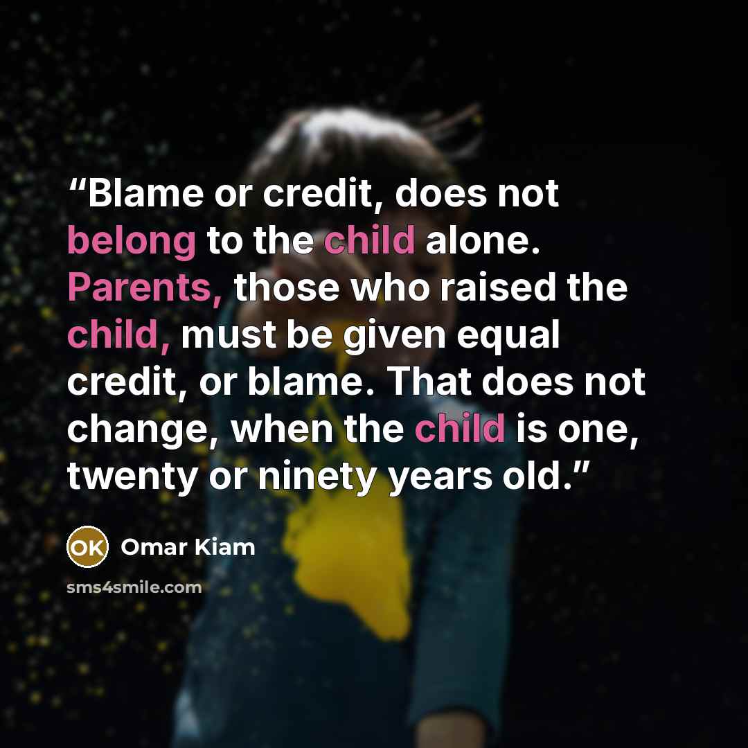 “Blame or credit, does not belong to the child alone. Parents, those who raised the child, must be given equal credit, or blame. That does not change, when the child is one, twenty or ninety years old.” quote by Omar Kiam
