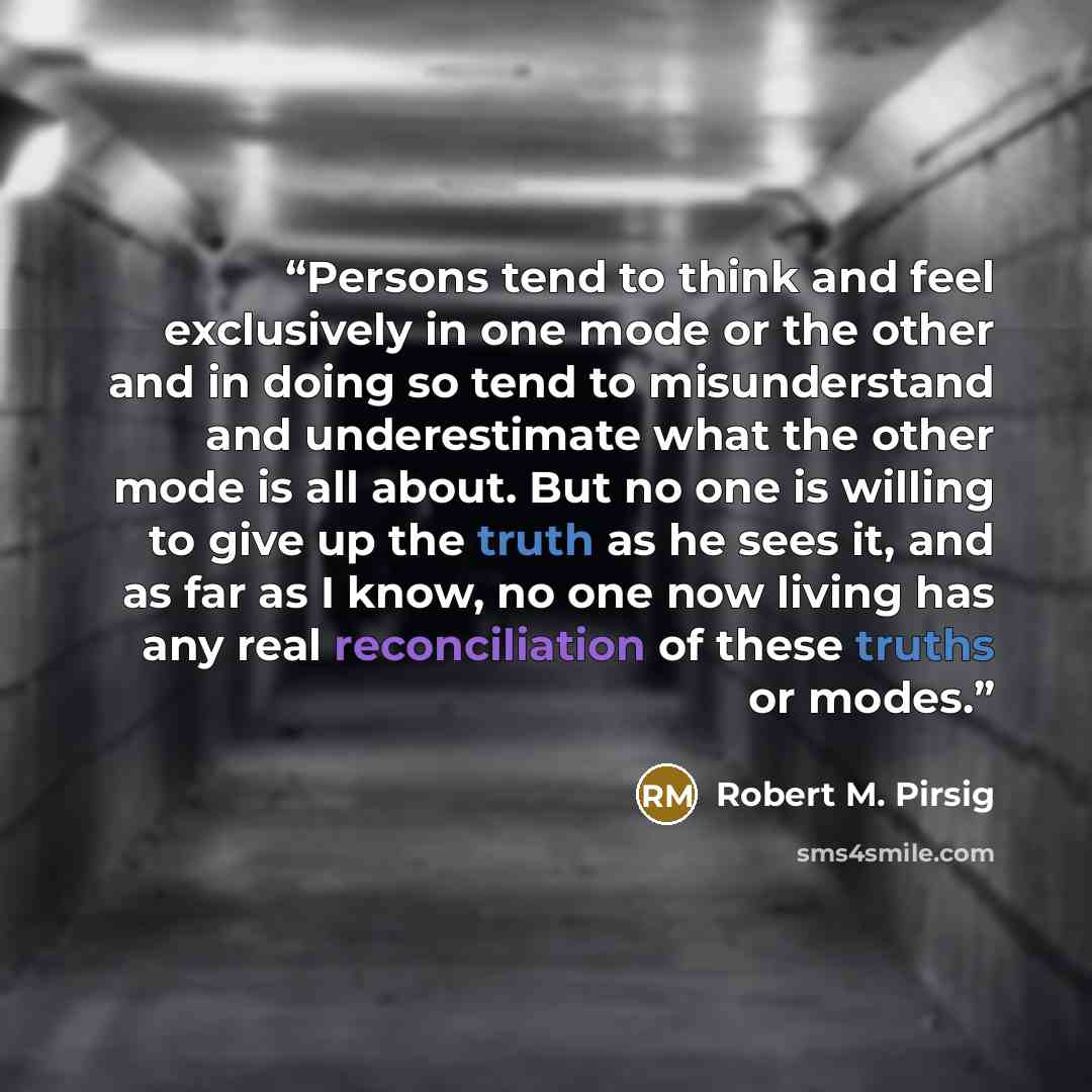 “Persons tend to think and feel exclusively in one mode or the other and in doing so tend to misunderstand and underestimate what the other mode is all about. But no one is willing to give up the truth as he sees it, and as far as I know, no one now living has any real reconciliation of these…” quote by Robert M. Pirsig