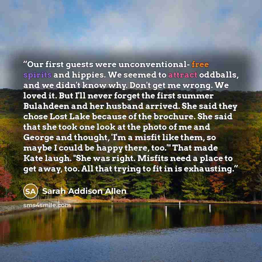 “Our first guests were unconventional- free spirits and hippies. We seemed to attract oddballs, and we didn't know why. Don't get me wrong. We loved it. But I'll never forget the first summer Bulahdeen and her husband arrived. She said they chose Lost Lake because of the brochure. She said that she…” quote by Sarah Addison Allen