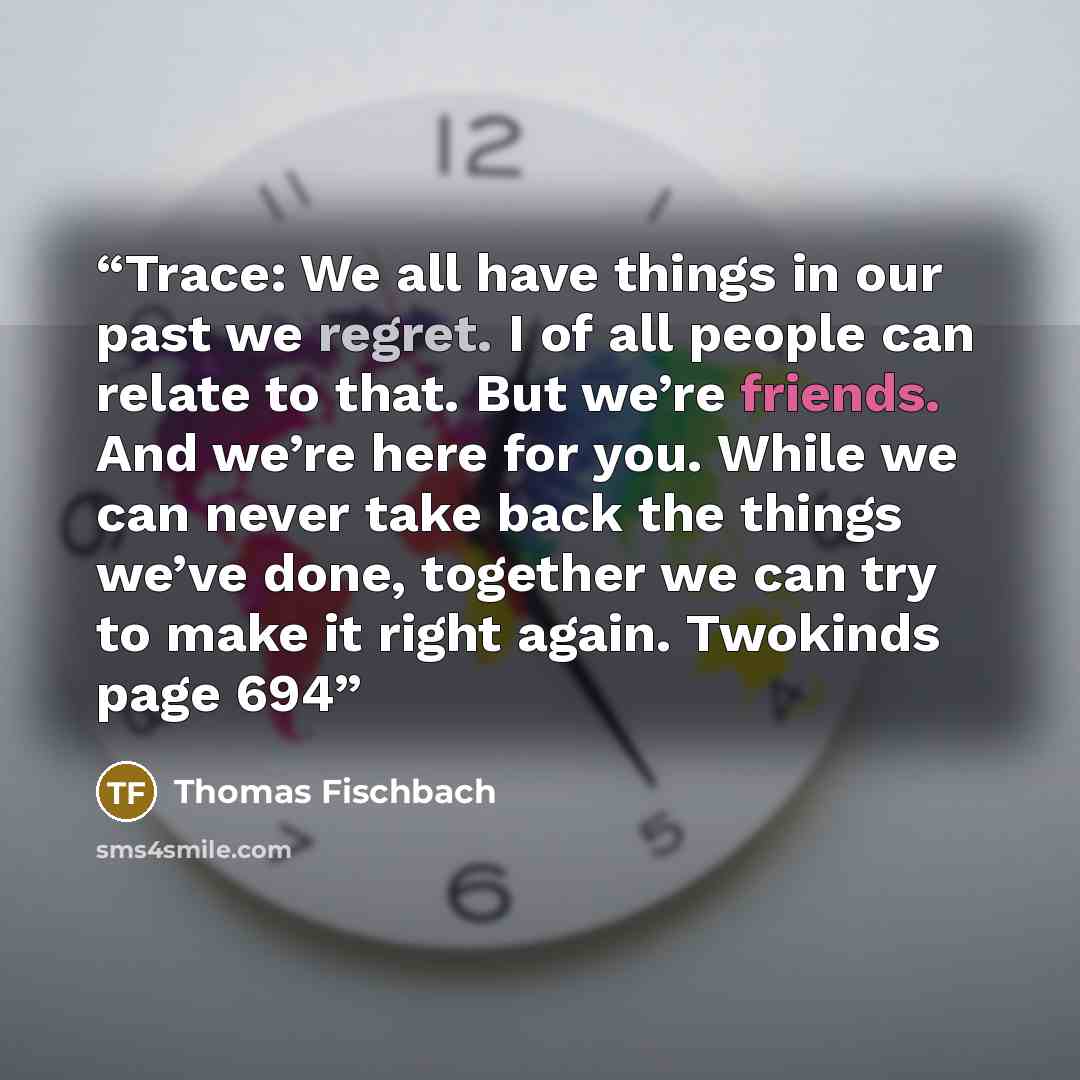 “Trace: We all have things in our past we regret. I of all people can relate to that. But we’re friends. And we’re here for you. While we can never take back the things we’ve done, together we can try to make it right again. Twokinds page 694” quote by Thomas Fischbach