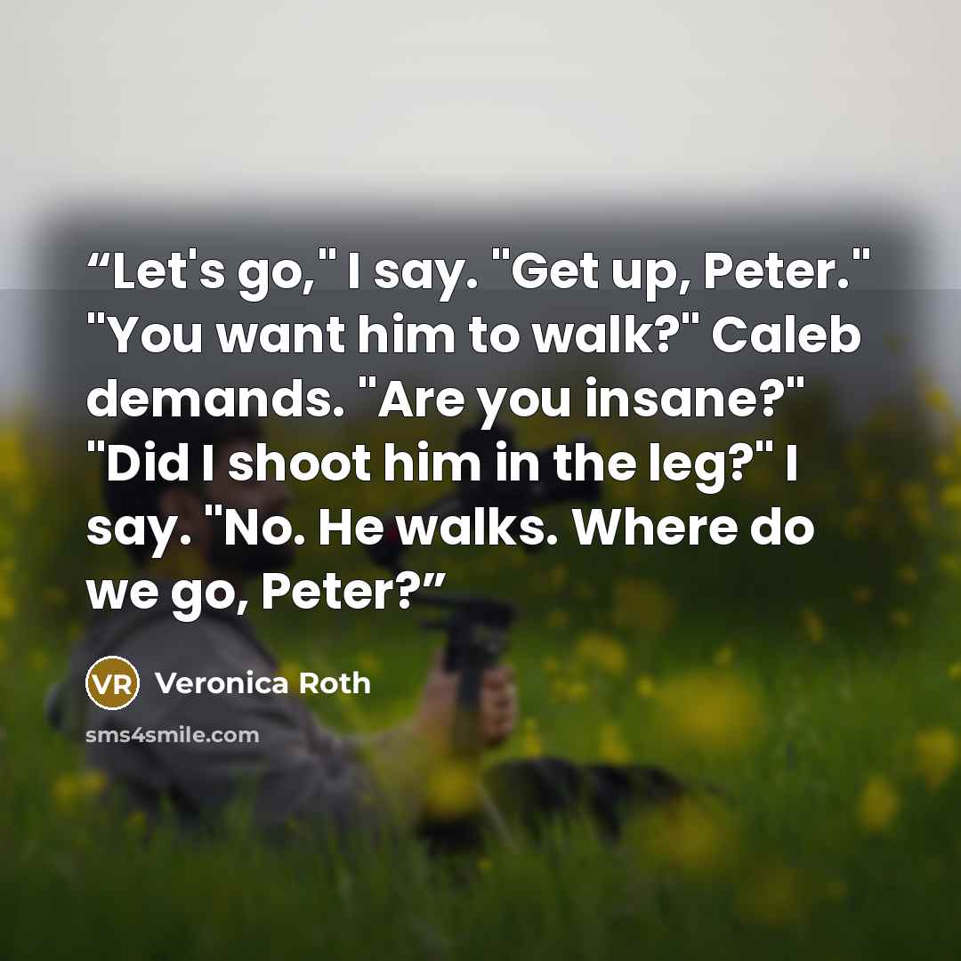 “Let's go," I say. "Get up, Peter." "You want him to walk?" Caleb demands. "Are you insane?" "Did I shoot him in the leg?" I say. "No. He walks. Where do we go, Peter?” quote by Veronica Roth