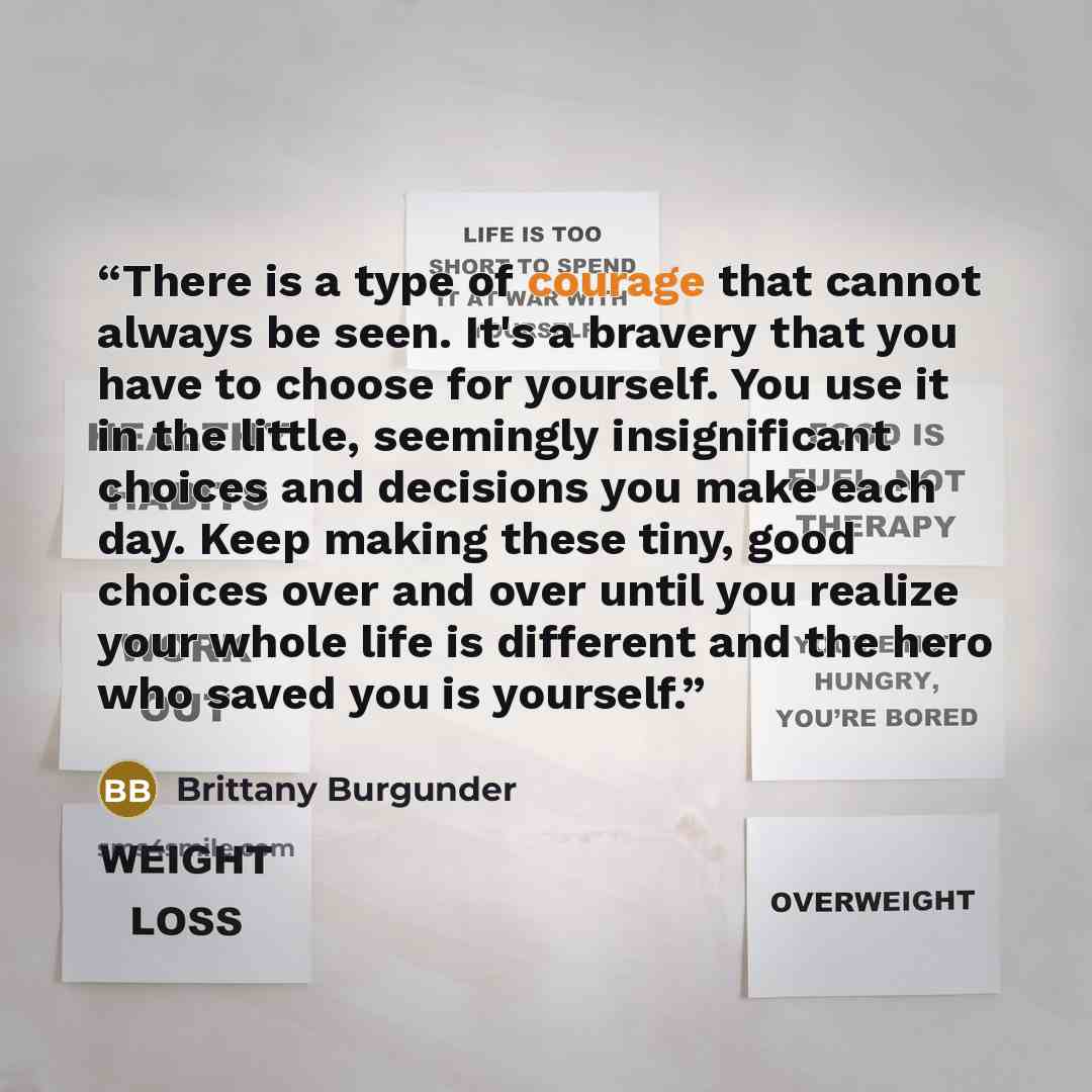 “There is a type of courage that cannot always be seen. It's a bravery that you have to choose for yourself. You use it in the little, seemingly insignificant choices and decisions you make each day. Keep making these tiny, good choices over and over until you realize your whole life is different…” quote by Brittany Burgunder