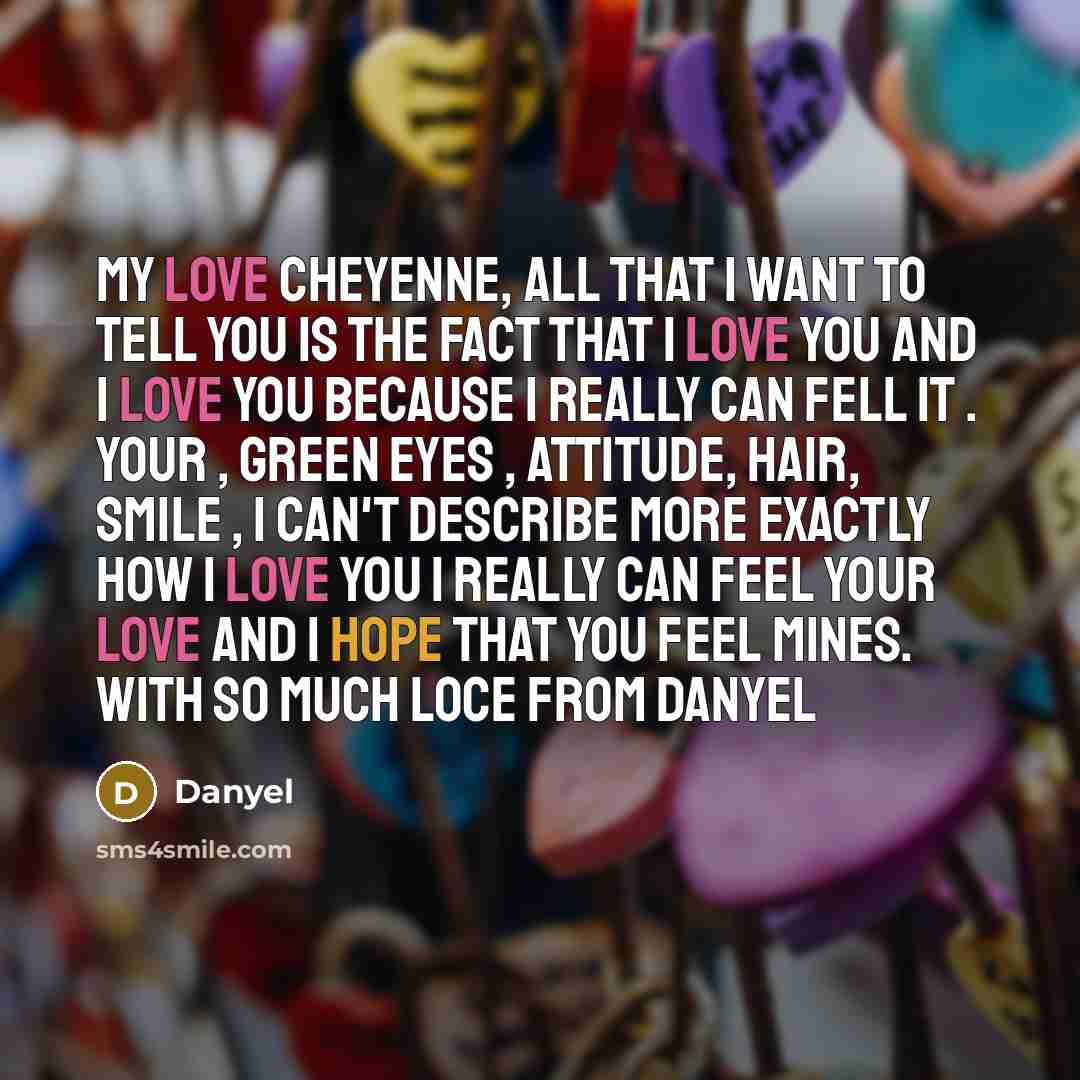 “My love Cheyenne, all that I want to tell you is the fact that I love you and I love you because I really can fell it . Your , green eyes , attitude, hair, smile , I can't describe more exactly how I love you I really can feel your love and I hope that you feel mines. With so much loce from Danyel” quote by Danyel