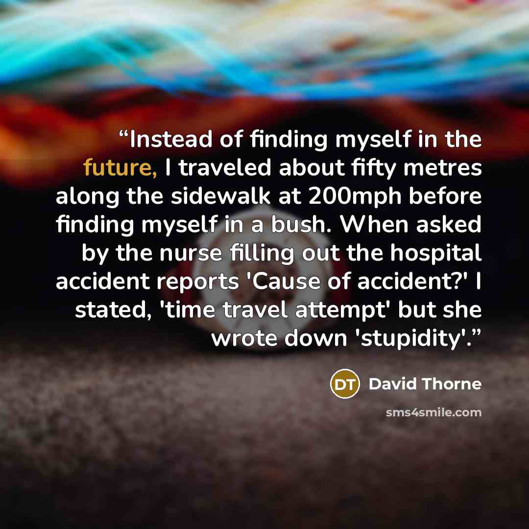 “Instead of finding myself in the future, I traveled about fifty metres along the sidewalk at 200mph before finding myself in a bush. When asked by the nurse filling out the hospital accident reports 'Cause of accident?' I stated, 'time travel attempt' but she wrote down 'stupidity'.” quote by David Thorne