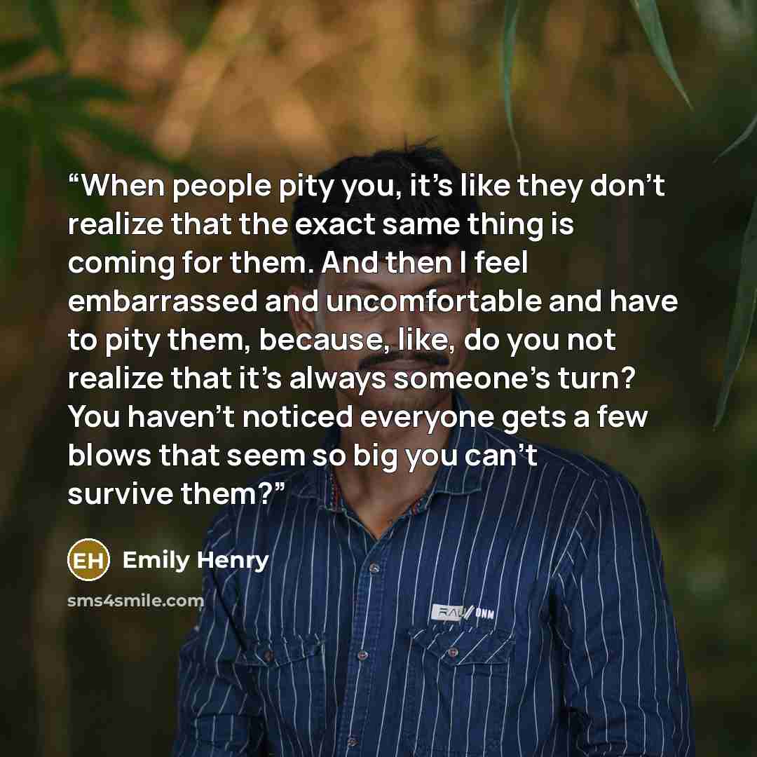 “When people pity you, it's like they don't realize that the exact same thing is coming for them. And then I feel embarrassed and uncomfortable and have to pity them, because, like, do you not realize that it's always someone's turn? You haven't noticed everyone gets a few blows that seem so big…” quote by Emily Henry