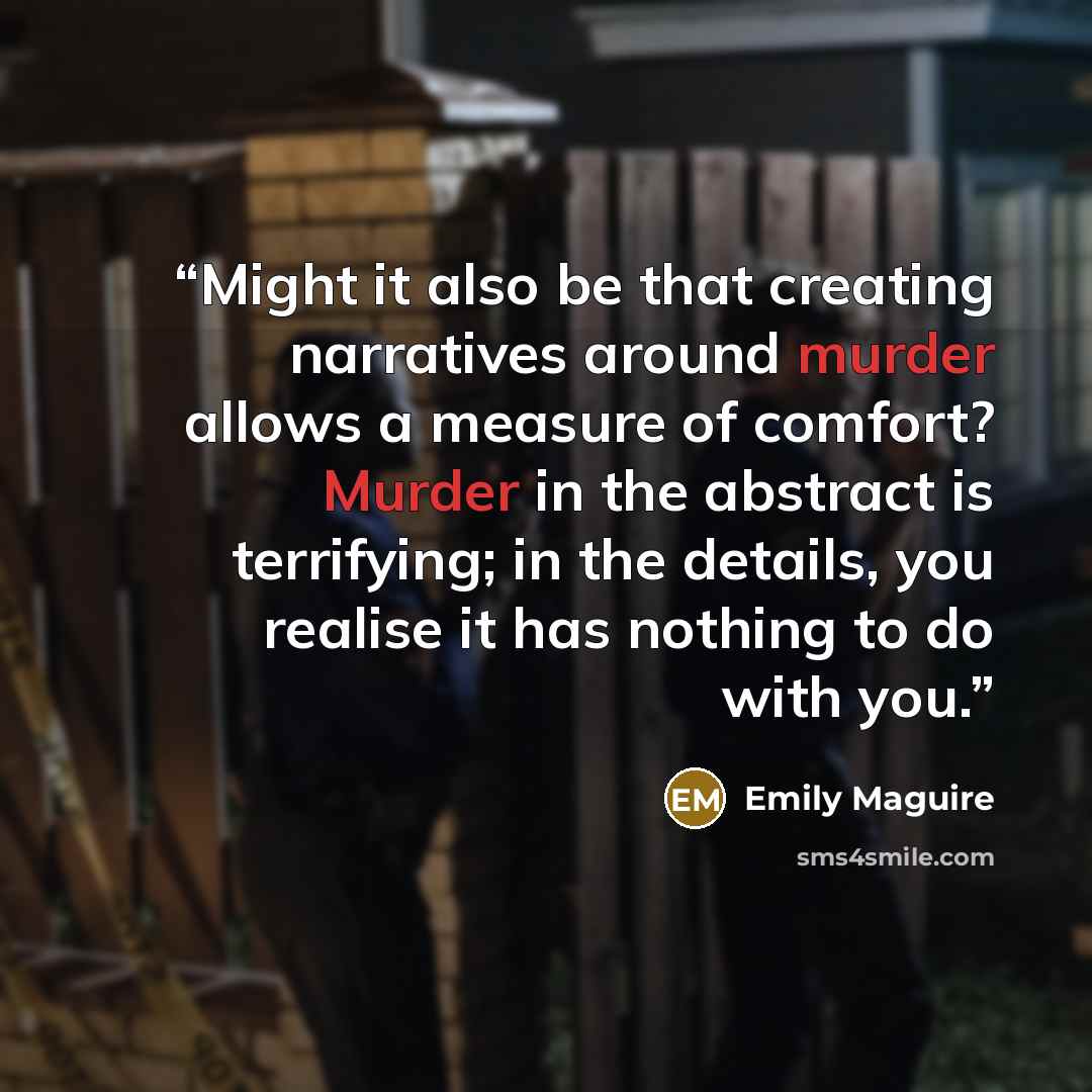 “Might it also be that creating narratives around murder allows a measure of comfort? Murder in the abstract is terrifying; in the details, you realise it has nothing to do with you.” quote by Emily Maguire