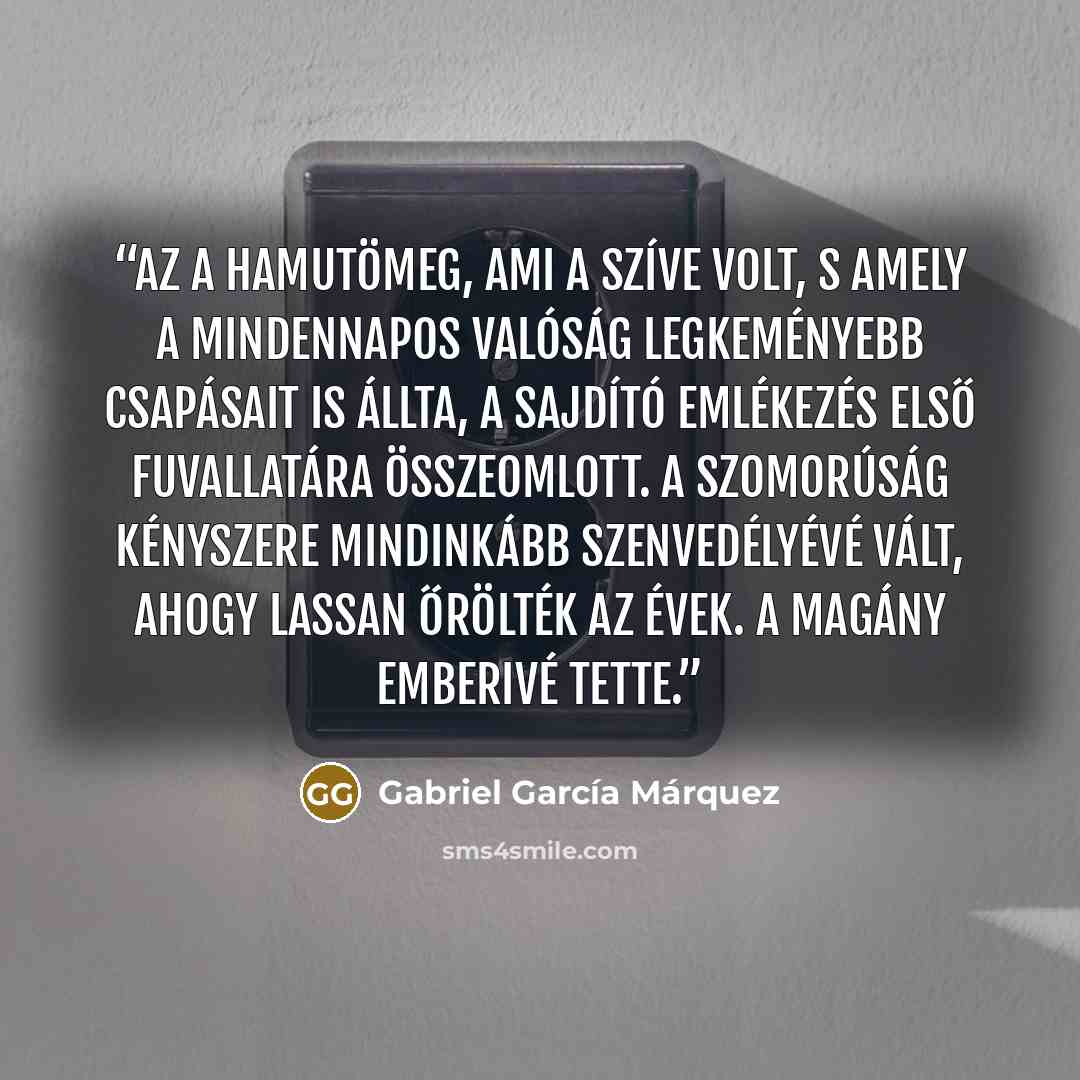 “Az a hamutömeg, ami a szíve volt, s amely a mindennapos valóság legkeményebb csapásait is állta, a sajdító emlékezés első fuvallatára összeomlott. A szomorúság kényszere mindinkább szenvedélyévé vált, ahogy lassan őrölték az évek. A magány emberivé tette.” quote by Gabriel García Márquez