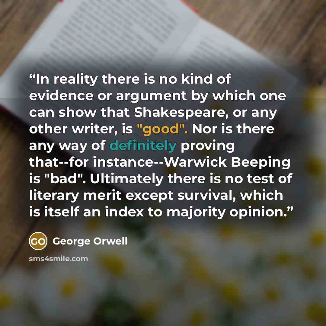 “In reality there is no kind of evidence or argument by which one can show that Shakespeare, or any other writer, is "good". Nor is there any way of definitely proving that--for instance--Warwick Beeping is "bad". Ultimately there is no test of literary merit except survival, which is itself an…” quote by George Orwell