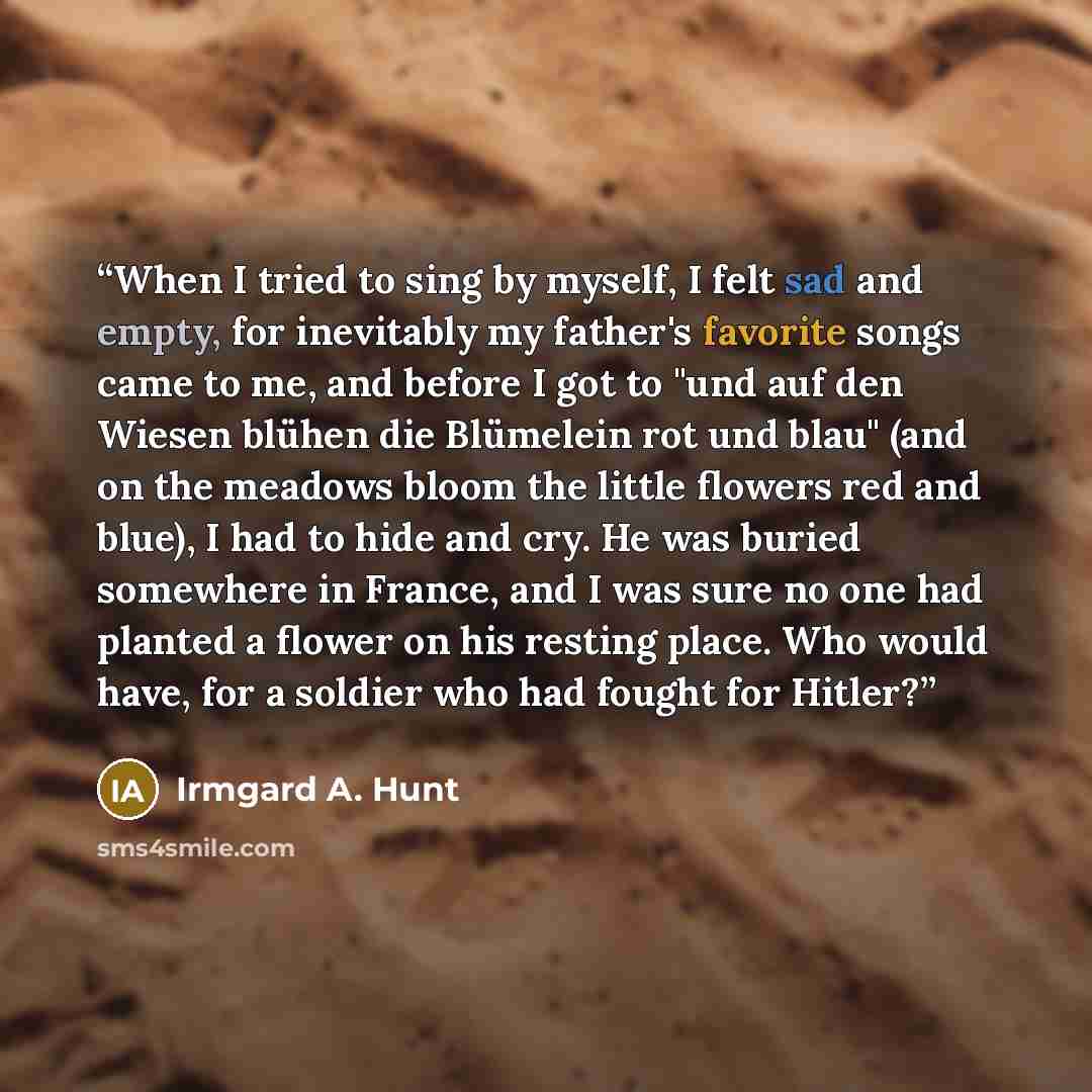 “When I tried to sing by myself, I felt sad and empty, for inevitably my father's favorite songs came to me, and before I got to "und auf den Wiesen blühen die Blümelein rot und blau" (and on the meadows bloom the little flowers red and blue), I had to hide and cry. He was buried somewhere in…” quote by Irmgard A. Hunt