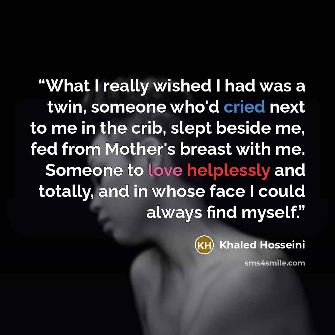 “What I really wished I had was a twin, someone who'd cried next to me in the crib, slept beside me, fed from Mother's breast with me. Someone to love helplessly and totally, and in whose face I could always find myself.” quote by Khaled Hosseini
