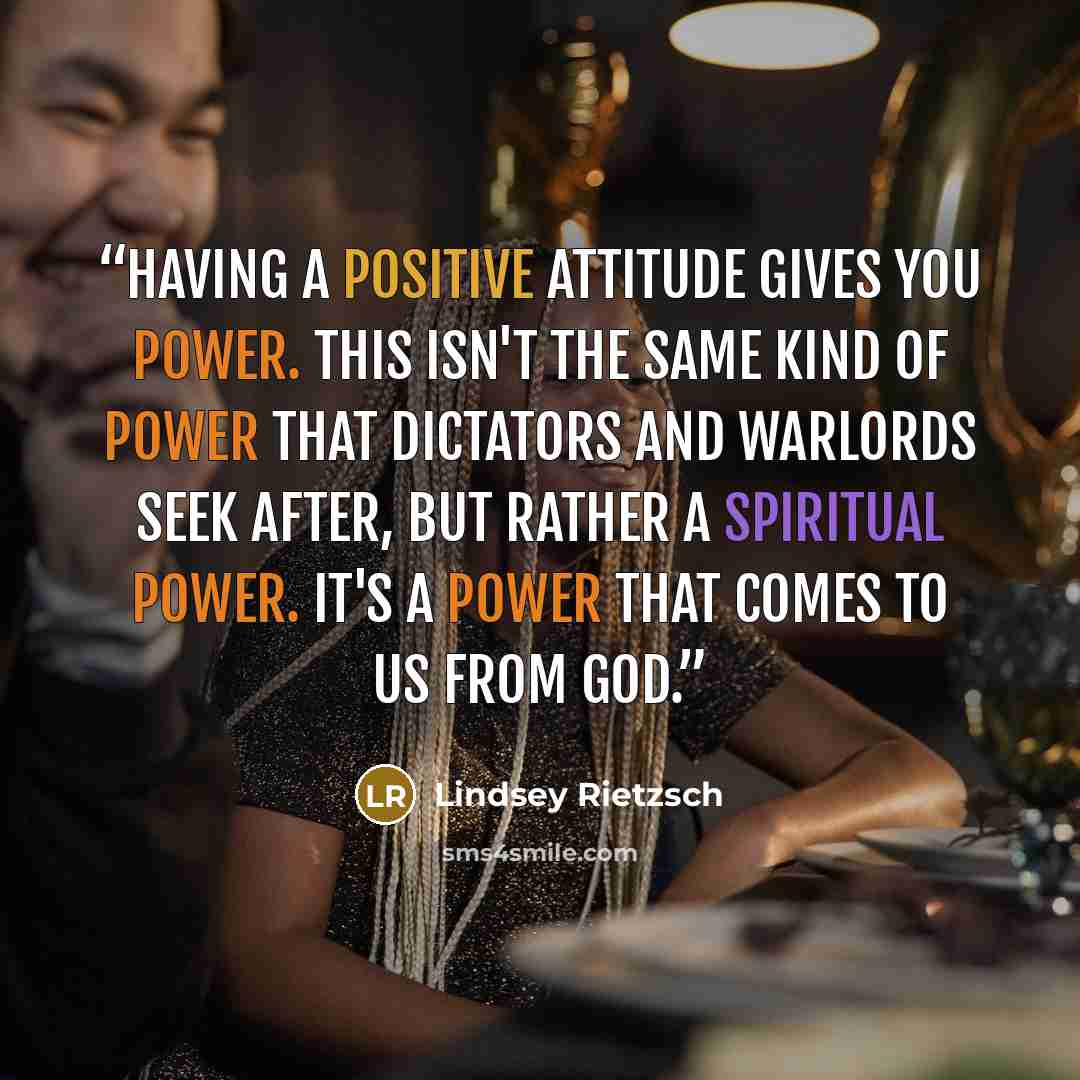 “Having a positive attitude gives you power. This isn't the same kind of power that dictators and warlords seek after, but rather a spiritual power. It's a power that comes to us from God.” quote by Lindsey Rietzsch