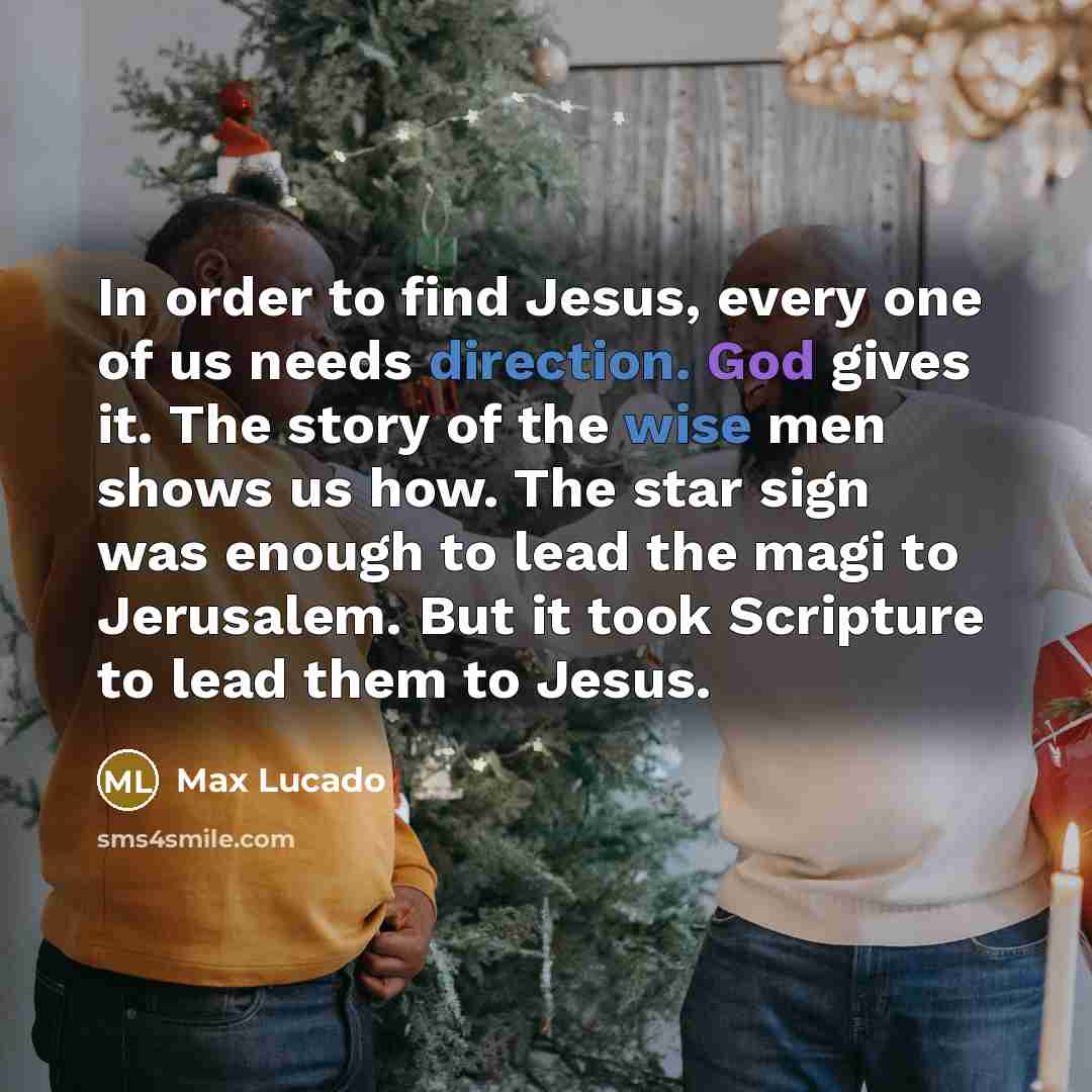 “In order to find Jesus, every one of us needs direction. God gives it. The story of the wise men shows us how. The star sign was enough to lead the magi to Jerusalem. But it took Scripture to lead them to Jesus.” quote by Max Lucado