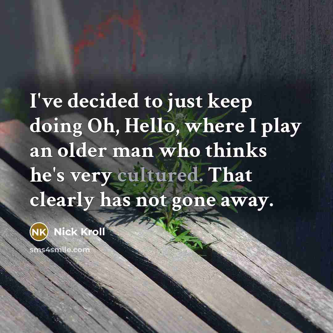 “I've decided to just keep doing Oh, Hello, where I play an older man who thinks he's very cultured. That clearly has not gone away.” quote by Nick Kroll