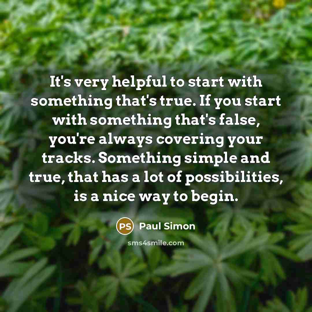 “It's very helpful to start with something that's true. If you start with something that's false, you're always covering your tracks. Something simple and true, that has a lot of possibilities, is a nice way to begin.” quote by Paul Simon