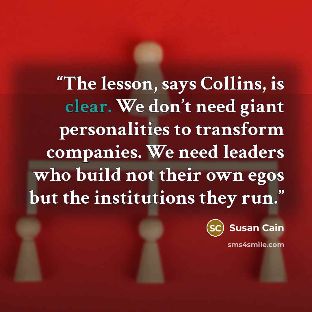 “The lesson, says Collins, is clear. We don’t need giant personalities to transform companies. We need leaders who build not their own egos but the institutions they run.” quote by Susan Cain