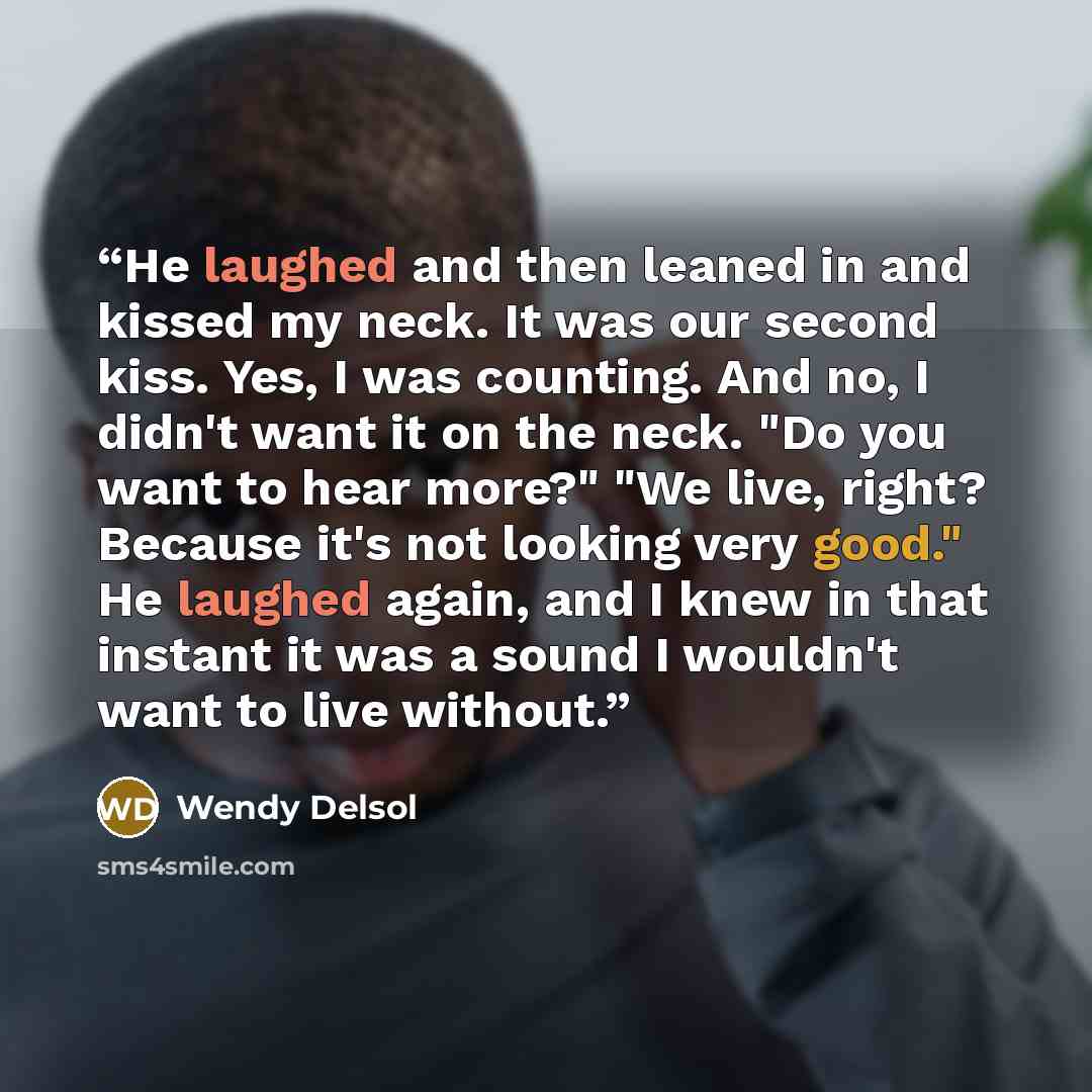 “He laughed and then leaned in and kissed my neck. It was our second kiss. Yes, I was counting. And no, I didn't want it on the neck. "Do you want to hear more?" "We live, right? Because it's not looking very good." He laughed again, and I knew in that instant it was a sound I wouldn't want to live…” quote by Wendy Delsol