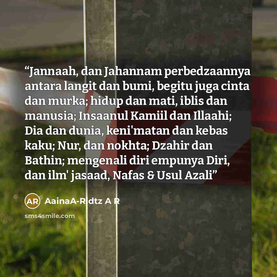“Jannaah, dan Jahannam perbedzaannya antara langit dan bumi, begitu juga cinta dan murka; hidup dan mati, iblis dan manusia; Insaanul Kamiil dan Illaahi; Dia dan dunia, keni'matan dan kebas kaku; Nur, dan nokhta; Dzahir dan Bathin; mengenali diri empunya Diri, dan ilm' jasaad, Nafas & Usul Azali” quote by AainaA-Ridtz A R