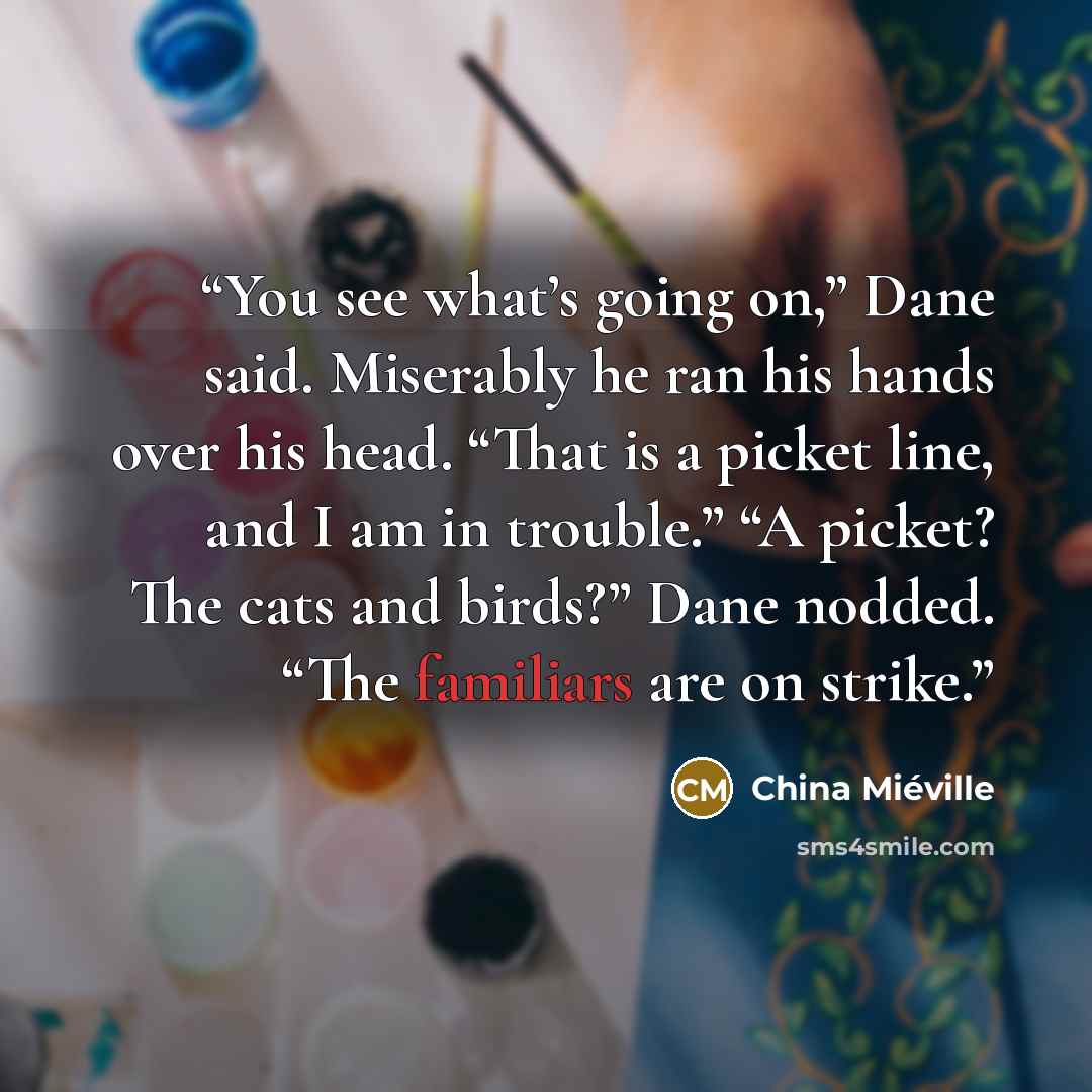 “You see what’s going on,” Dane said. Miserably he ran his hands over his head. “That is a picket line, and I am in trouble.” “A picket? The cats and birds?” Dane nodded. “The familiars are on strike.” quote by China Miéville