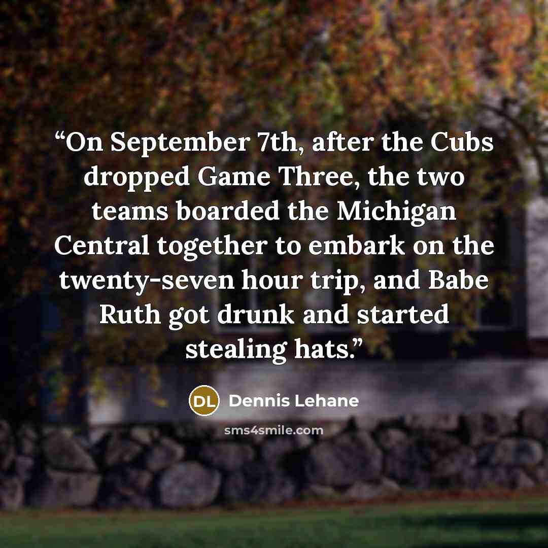 “On September 7th, after the Cubs dropped Game Three, the two teams boarded the Michigan Central together to embark on the twenty-seven hour trip, and Babe Ruth got drunk and started stealing hats.” quote by Dennis Lehane