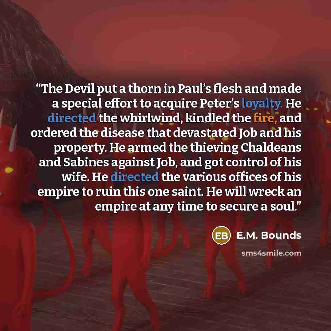 “The Devil put a thorn in Paul’s flesh and made a special effort to acquire Peter’s loyalty. He directed the whirlwind, kindled the fire, and ordered the disease that devastated Job and his property. He armed the thieving Chaldeans and Sabines against Job, and got control of his wife. He directed…” quote by E.M. Bounds