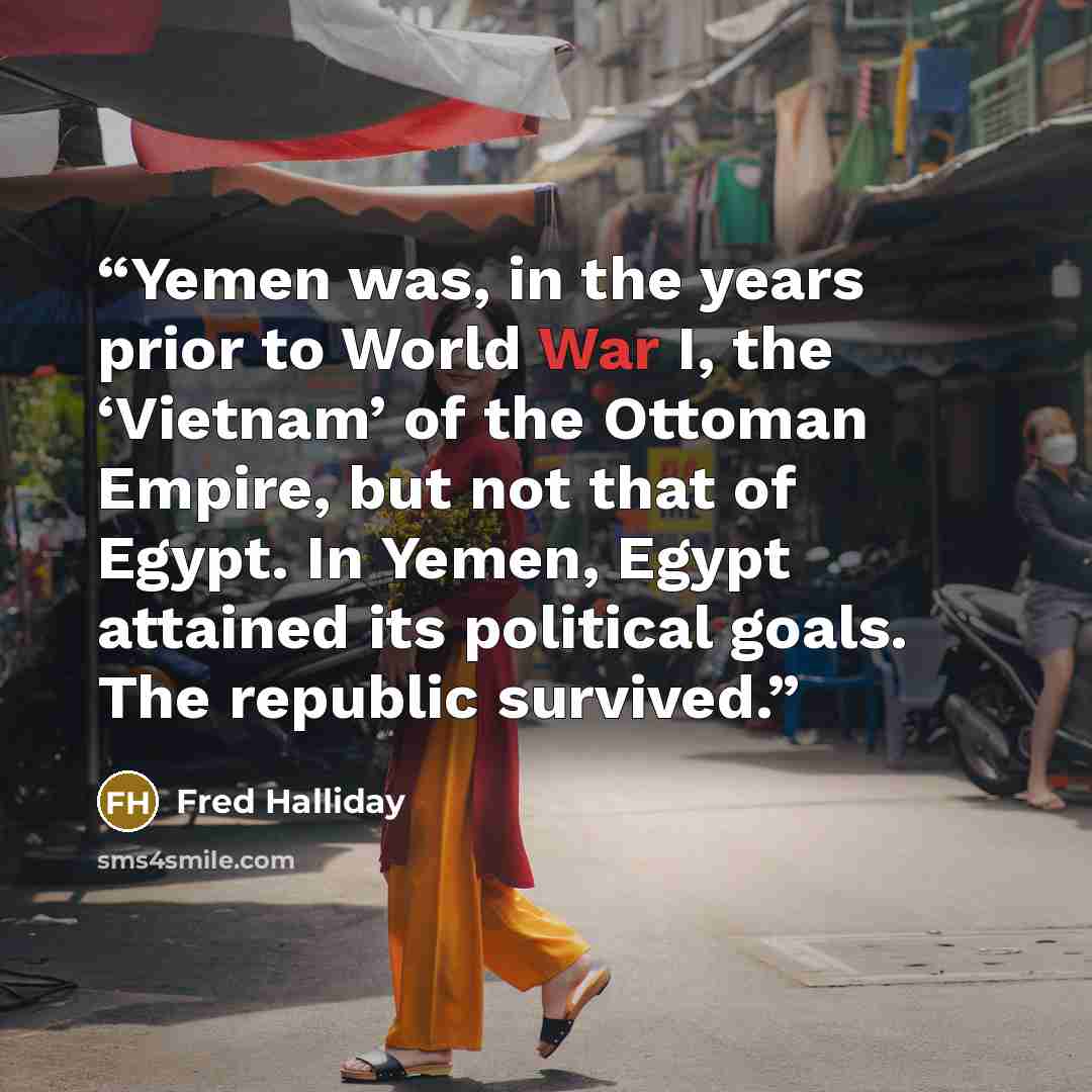 “Yemen was, in the years prior to World War I, the ‘Vietnam’ of the Ottoman Empire, but not that of Egypt. In Yemen, Egypt attained its political goals. The republic survived.” quote by Fred Halliday