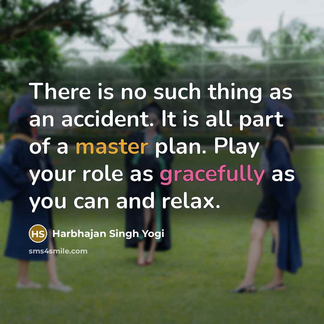 “There is no such thing as an accident. It is all part of a master plan. Play your role as gracefully as you can and relax.” quote by Harbhajan Singh Yogi