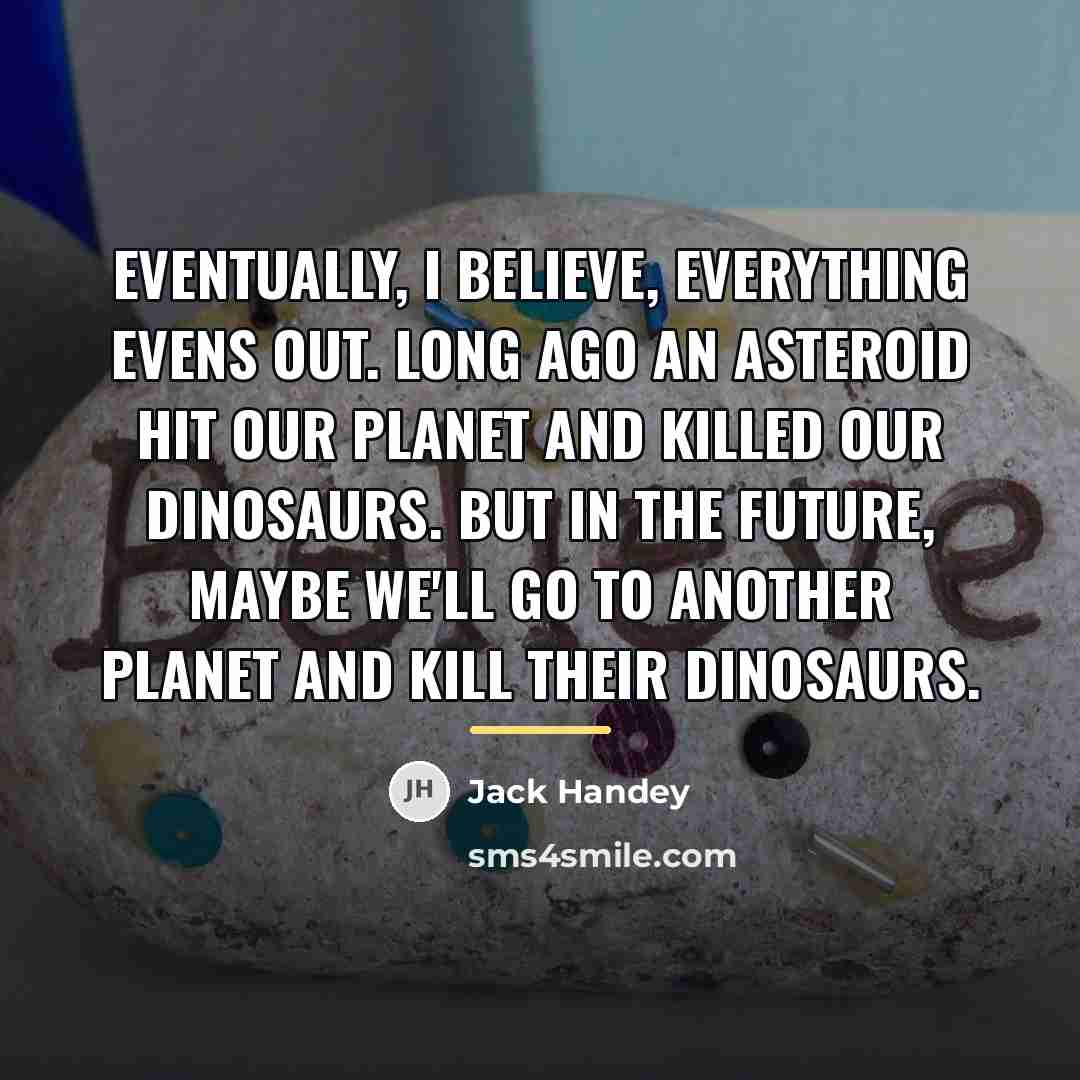 “Eventually, I believe, everything evens out. Long ago an asteroid…” quote by Jack Handey