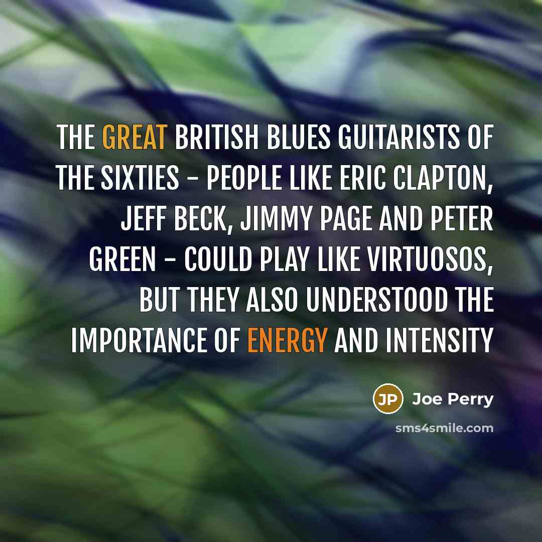 “The great British blues guitarists of the Sixties - people like Eric Clapton, Jeff Beck, Jimmy Page and Peter Green - could play like virtuosos, but they also understood the importance of energy and intensity” quote by Joe Perry
