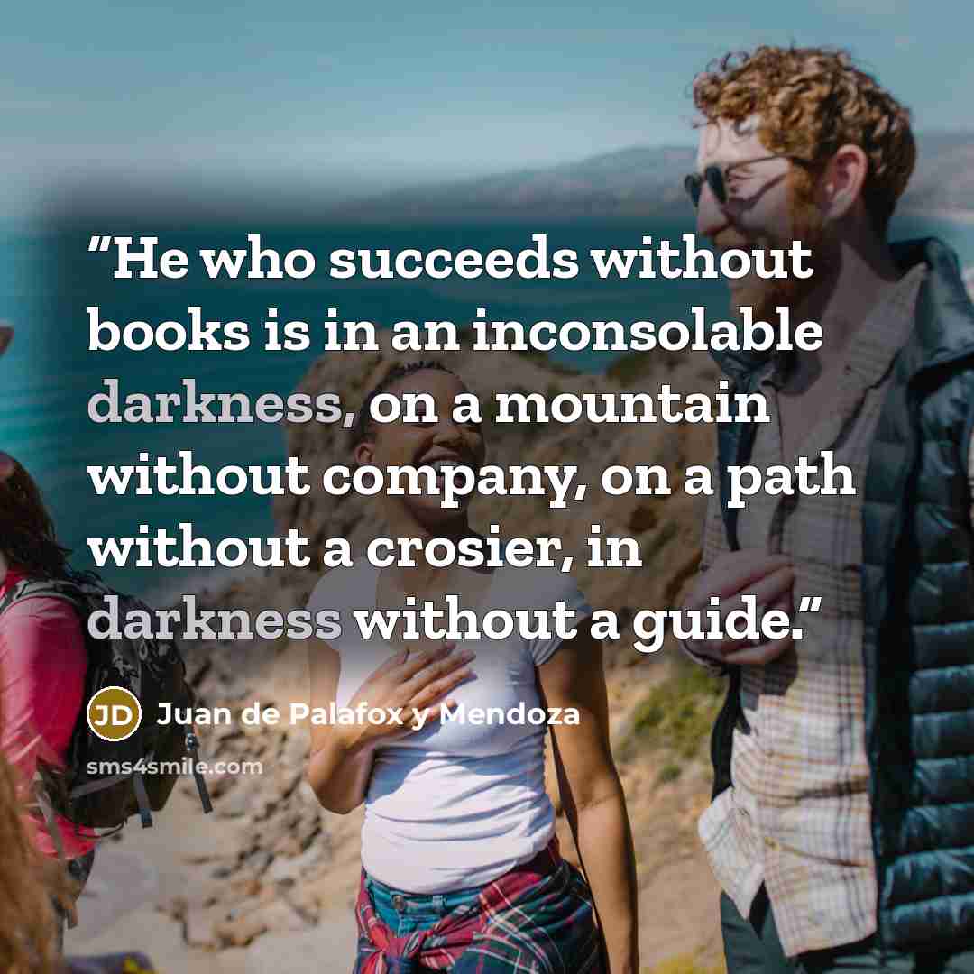 “He who succeeds without books is in an inconsolable darkness, on a mountain without company, on a path without a crosier, in darkness without a guide.” quote by Juan de Palafox y Mendoza