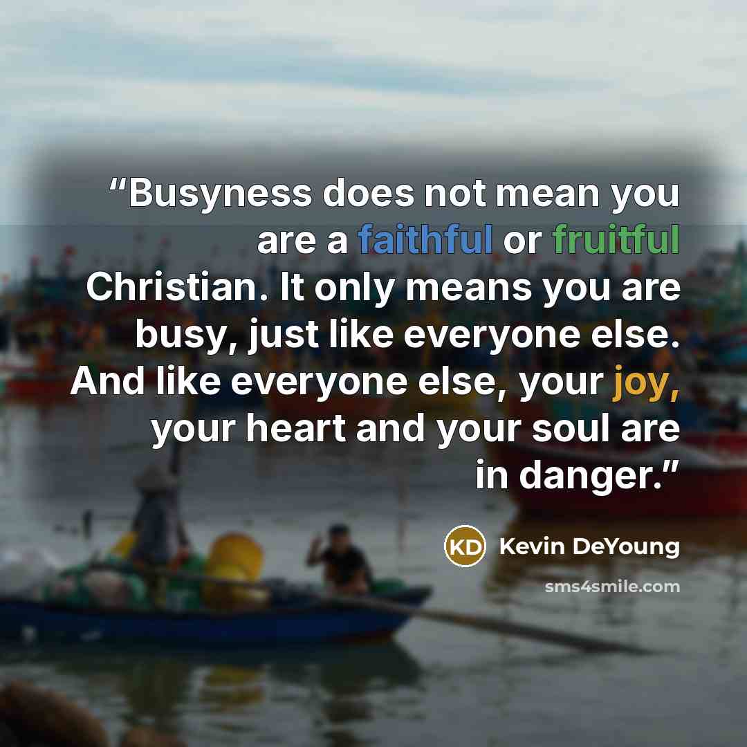 “Busyness does not mean you are a faithful or fruitful Christian. It only means you are busy, just like everyone else. And like everyone else, your joy, your heart and your soul are in danger.” quote by Kevin DeYoung