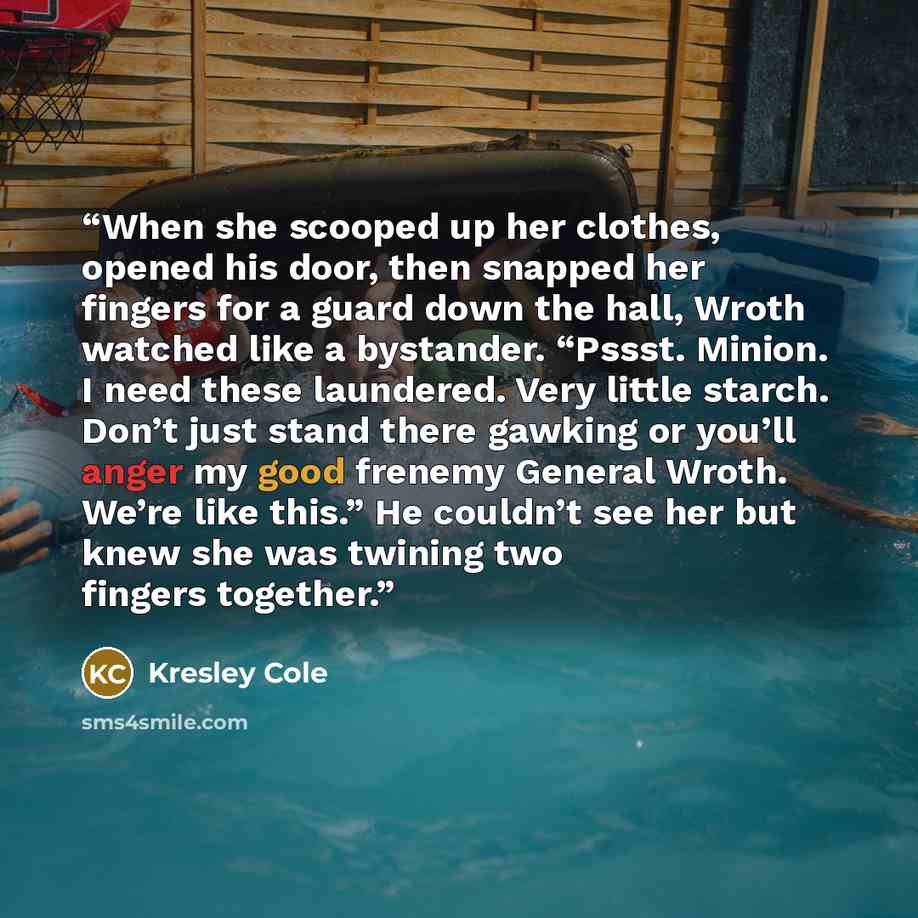 “When she scooped up her clothes, opened his door, then snapped her fingers for a guard down the hall, Wroth watched like a bystander. “Pssst. Minion. I need these laundered. Very little starch. Don’t just stand there gawking or you’ll anger my good frenemy General Wroth. We’re like this.” He…” quote by Kresley Cole